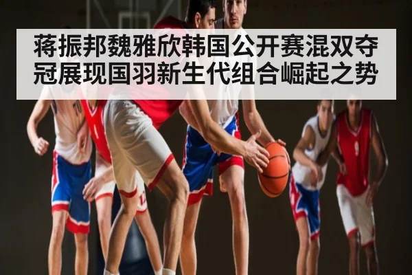 蒋振邦魏雅欣韩国公开赛混双夺冠展现国羽新生代组合崛起之势