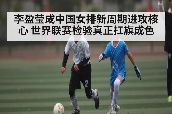 李盈莹成中国女排新周期进攻核心 世界联赛检验真正扛旗成色